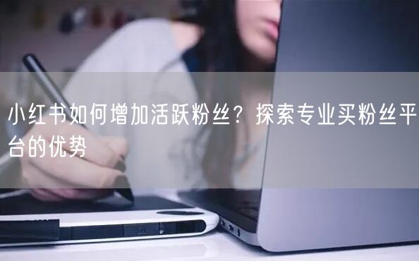 小红书如何增加活跃粉丝？探索专业买粉丝平台的优势