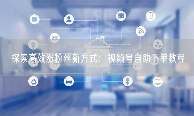探索高效涨粉丝新方式：视频号自助下单教程