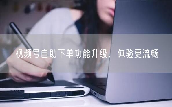 视频号自助下单功能升级，体验更流畅
