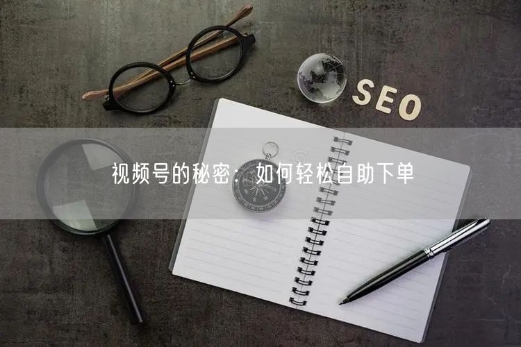 视频号的秘密：如何轻松自助下单