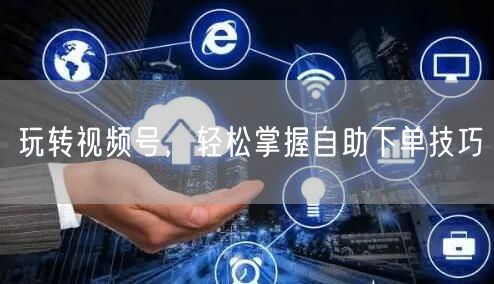 玩转视频号，轻松掌握自助下单技巧