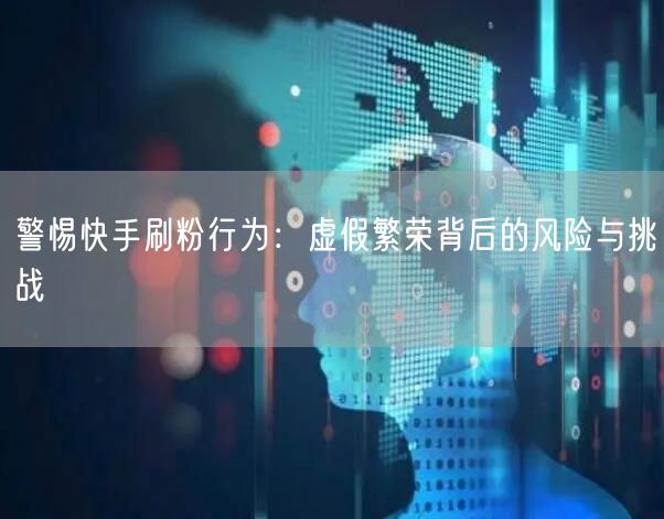 警惕快手刷粉行为：虚假繁荣背后的风险与挑战