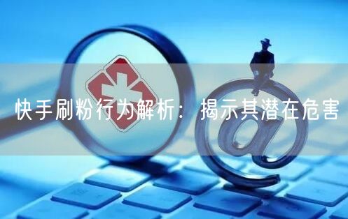 快手刷粉行为解析：揭示其潜在危害