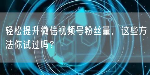 轻松提升微信视频号粉丝量，这些方法你试过吗？