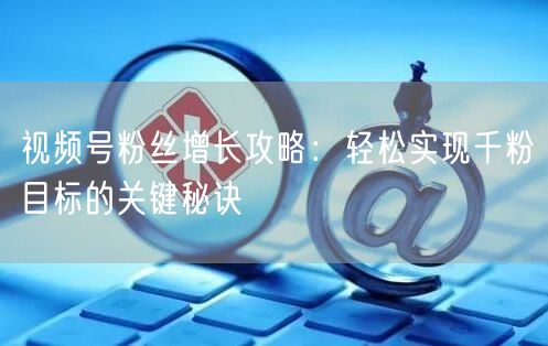 视频号粉丝增长攻略：轻松实现千粉目标的关键秘诀