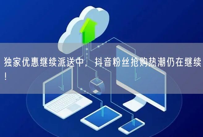 独家优惠继续派送中，抖音粉丝抢购热潮仍在继续！